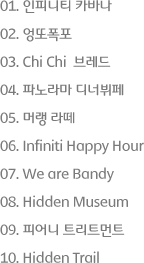 1. 인피니티 카바나, 2. 엉또폭포, 3. ChiChi 브레드, 4. 파노라마 디너뷔페, 5. 머랭 라떼, 6. Infiniti Happy Hour, 7. We are Bandy, 8. Hidden Museum, 9. 피어니 트리트먼트, 10. Hidden Trail